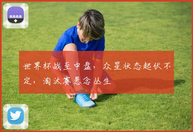 世界杯战至中盘,众星状态起伏不定,淘汰赛悬念丛生