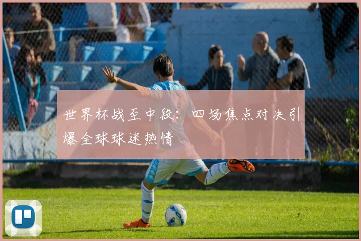世界杯战至中段:四场焦点对决引爆全球球迷热情