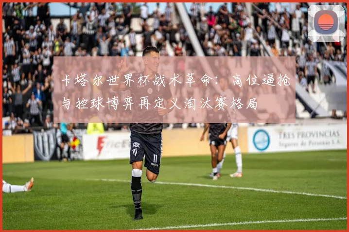 卡塔尔世界杯战术革命：高位逼抢与控球博弈再定义淘汰赛格局